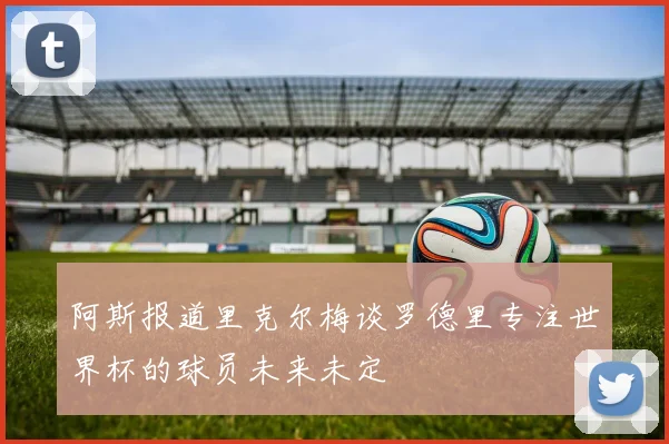 阿斯报道里克尔梅谈罗德里专注世界杯的球员未来未定