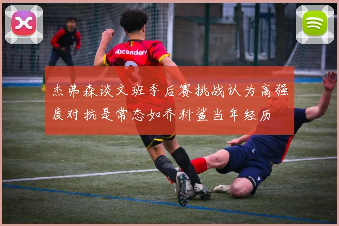 杰弗森谈文班季后赛挑战认为高强度对抗是常态如乔科鲨当年经历