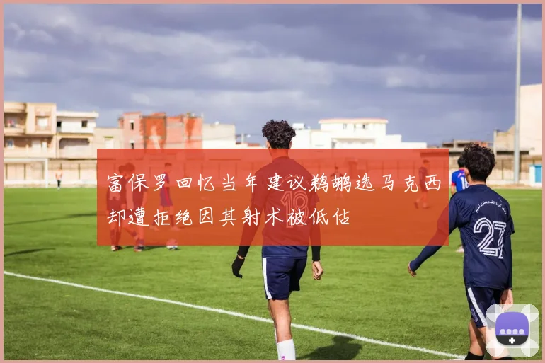 富保罗回忆当年建议鹈鹕选马克西却遭拒绝因其射术被低估