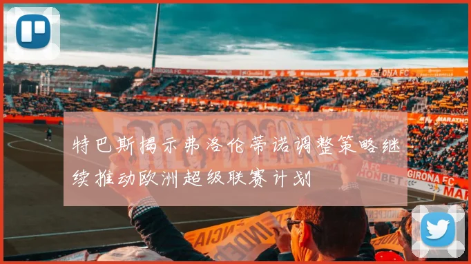 特巴斯揭示弗洛伦蒂诺调整策略继续推动欧洲超级联赛计划