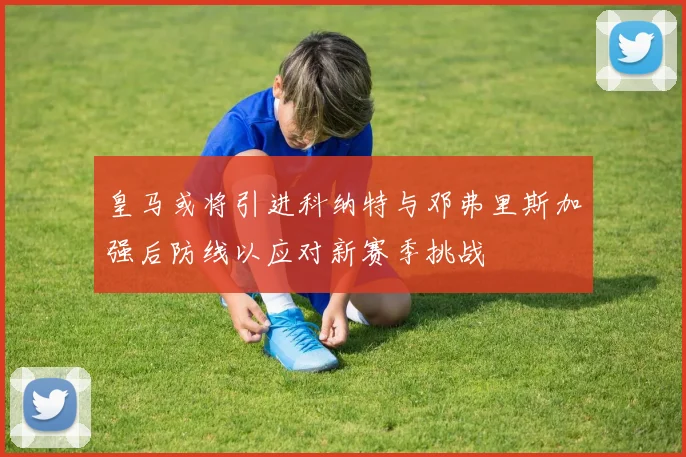 皇马或将引进科纳特与邓弗里斯加强后防线以应对新赛季挑战