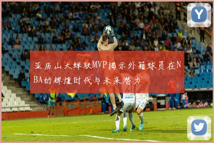 亚历山大蝉联MVP揭示外籍球员在NBA的辉煌时代与未来潜力