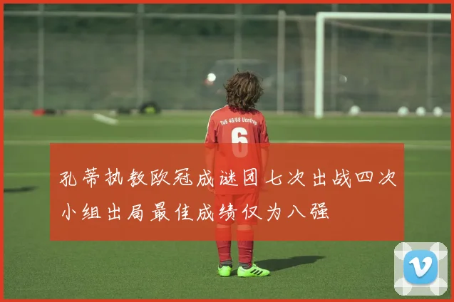 孔蒂执教欧冠成谜团七次出战四次小组出局最佳成绩仅为八强