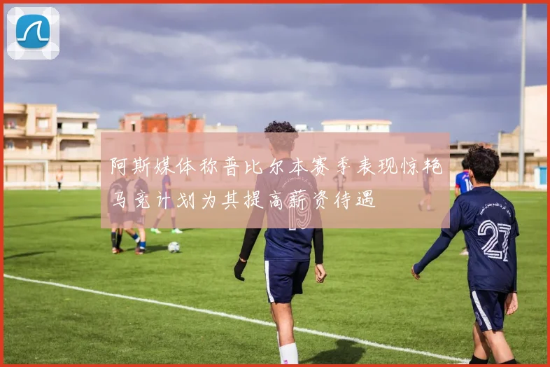 阿斯媒体称普比尔本赛季表现惊艳马竞计划为其提高薪资待遇