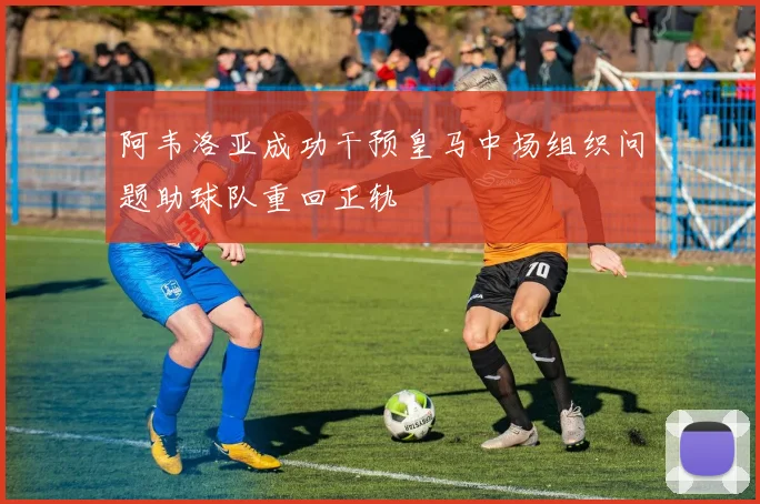 阿韦洛亚成功干预皇马中场组织问题助球队重回正轨