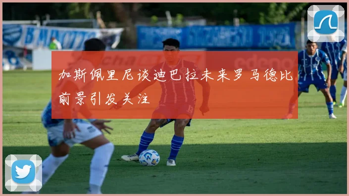 加斯佩里尼谈迪巴拉未来罗马德比前景引发关注